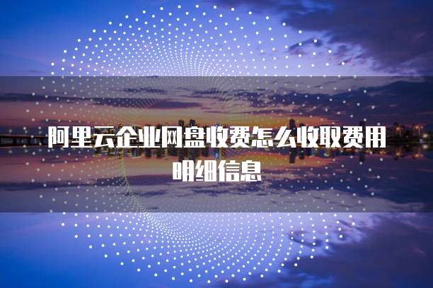 阿里云企业网盘收费怎么收取费用明细信息
