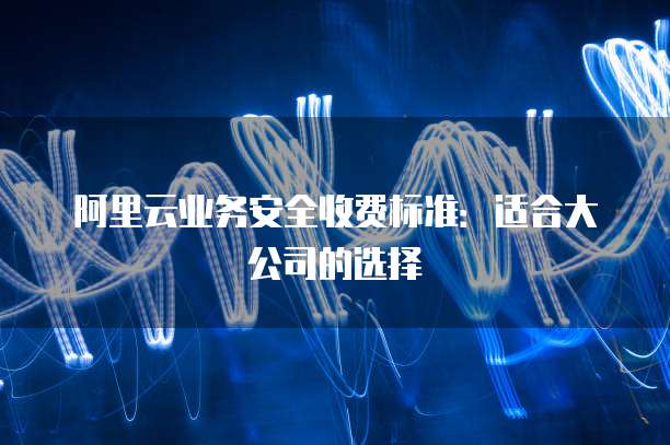 阿里云业务安全收费标准：适合大公司的选择