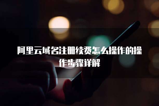 阿里云域名注册续费怎么操作的操作步骤详解