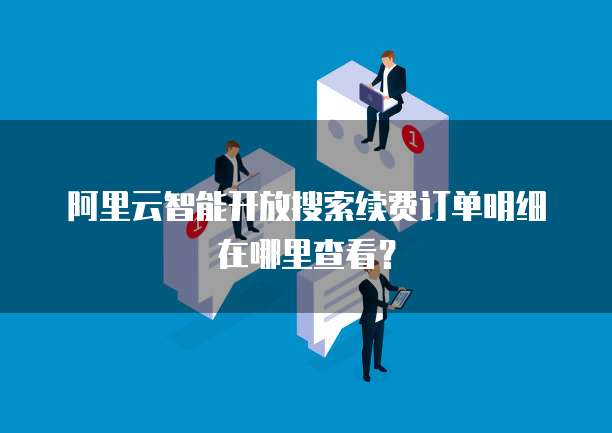 阿里云智能开放搜索续费订单明细在哪里查看？