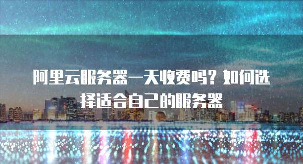 阿里云服务器一天收费吗?如何选择适合自己的服务器