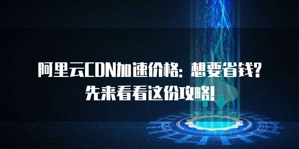 阿里云CDN加速价格: 想要省钱? 先来看看这份攻略!