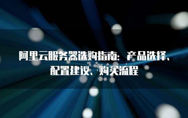 阿里云服务器选购指南:产品选择、配置建议、购买流程