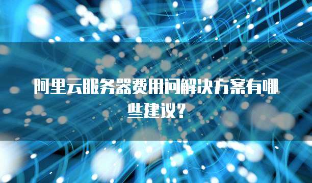 阿里云服务器费用问解决方案有哪些建议?
