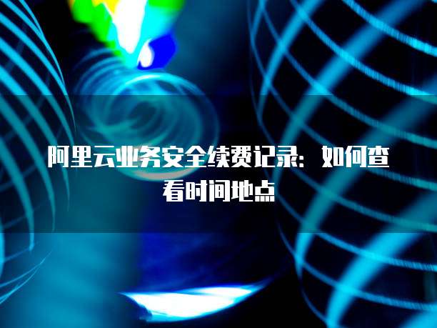 阿里云业务安全续费记录:如何查看时间地点