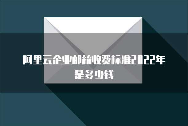 阿里云企业邮箱收费标准2022年是多少钱