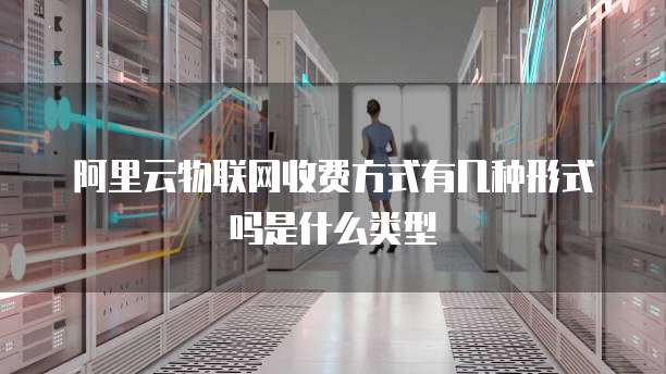 阿里云物联网收费方式有几种形式吗是什么类型