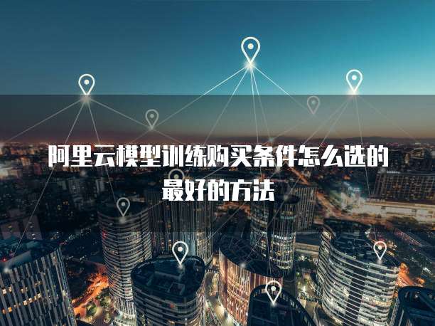 阿里云模型训练购买条件怎么选的最好的方法