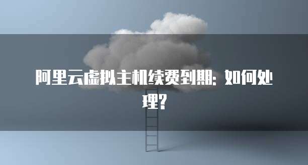 阿里云虚拟主机续费到期: 如何处理?