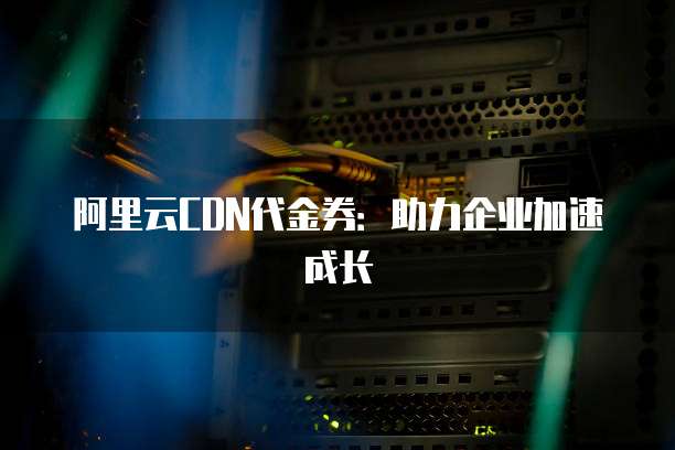 阿里云CDN代金券:助力企业加速成长