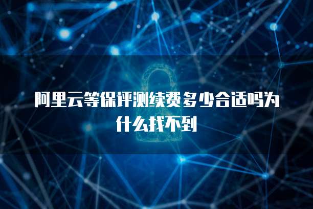 阿里云等保评测续费多少合适吗为什么找不到