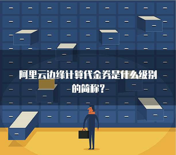 阿里云边缘计算代金券是什么级别的简称?