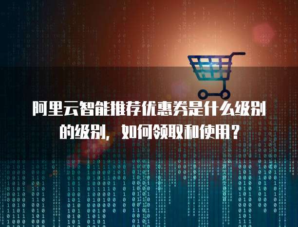 阿里云智能推荐优惠券是什么级别的级别,如何领取和使用?