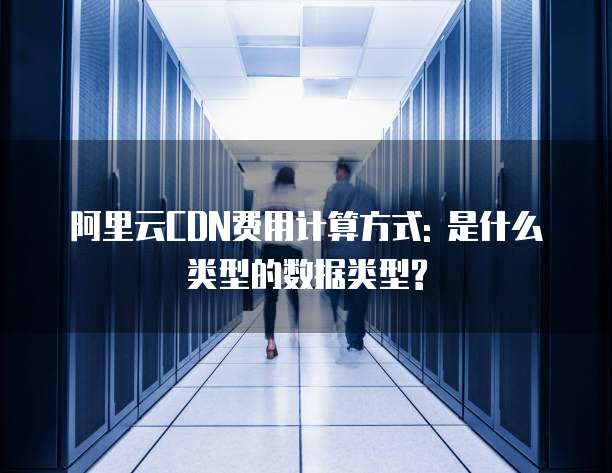 阿里云CDN费用计算方式: 是什么类型的数据类型?