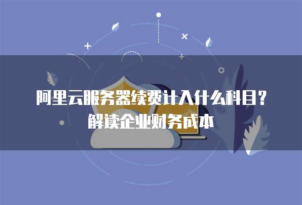 阿里云服务器续费计入什么科目？解读企业财务成本
