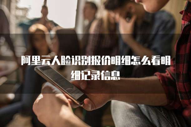 阿里云人脸识别报价明细怎么看明细记录信息
