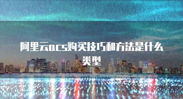 阿里云acs购买技巧和方法是什么类型