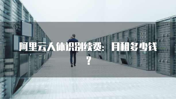 阿里云人体识别续费:月租多少钱?