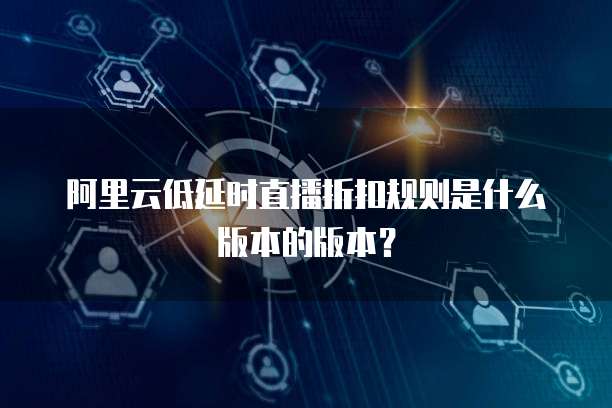 阿里云低延时直播折扣规则是什么版本的版本?