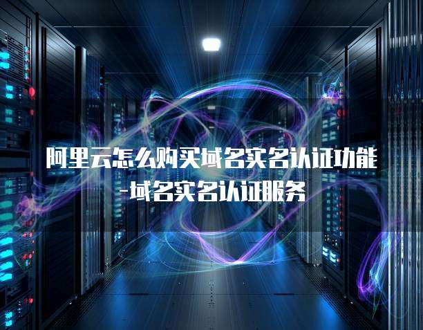 阿里云怎么购买域名实名认证功能-域名实名认证服务