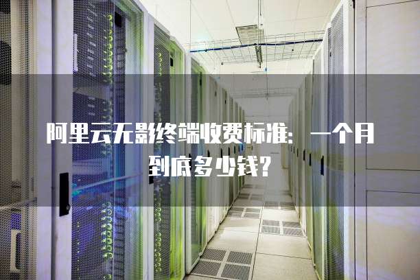 阿里云无影终端收费标准:一个月到底多少钱?