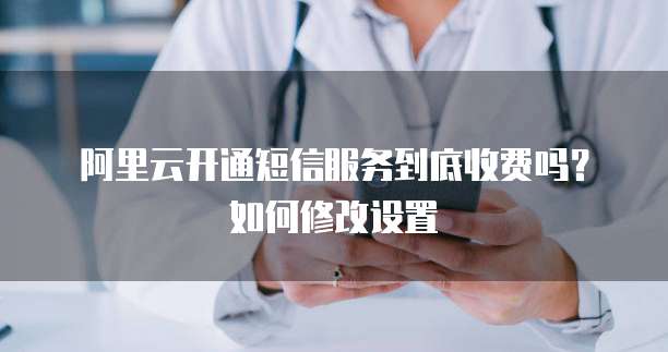阿里云开通短信服务到底收费吗？如何修改设置