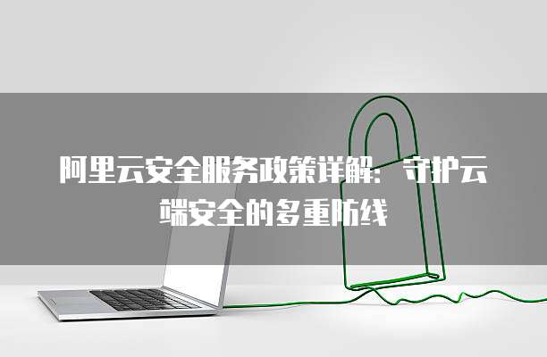 阿里云安全服务政策详解:守护云端安全的多重防线