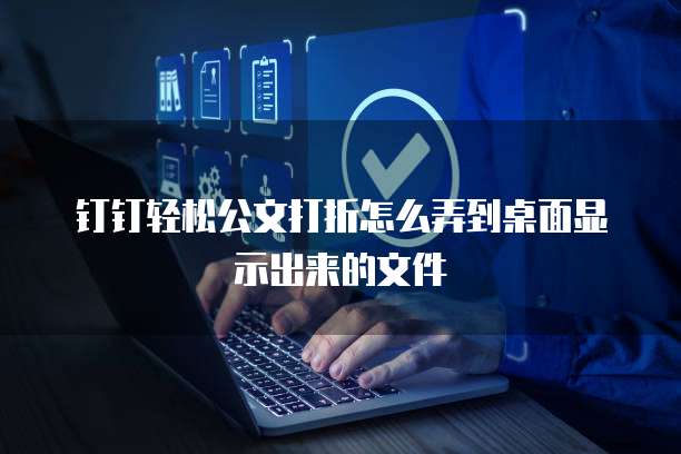 钉钉轻松公文打折怎么弄到桌面显示出来的文件