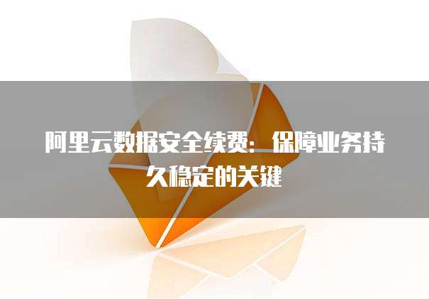 阿里云数据安全续费:保障业务持久稳定的关键