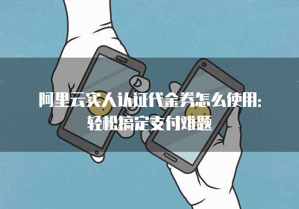 阿里云实人认证代金券怎么使用:轻松搞定支付难题