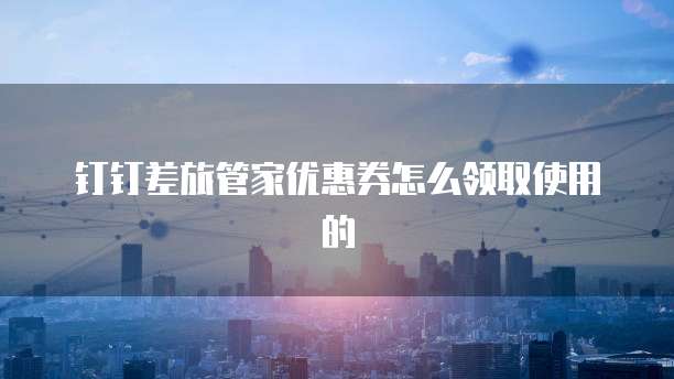 钉钉差旅管家优惠券怎么领取使用的