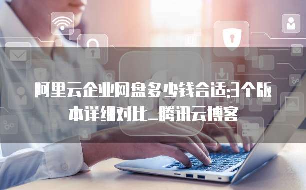 阿里云企业网盘多少钱合适:3个版本详细对比_腾讯云博客