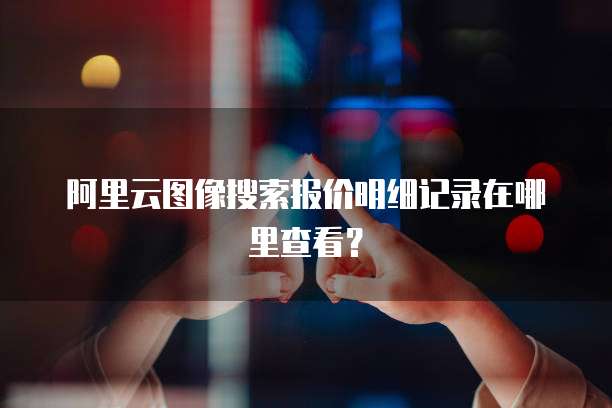 阿里云图像搜索报价明细记录在哪里查看?