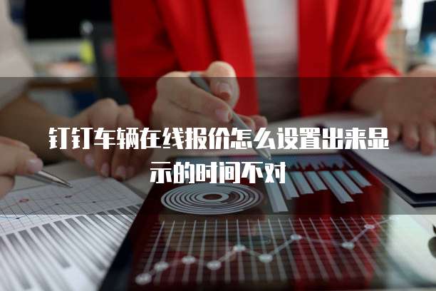 钉钉车辆在线报价怎么设置出来显示的时间不对