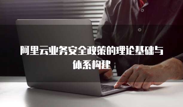 阿里云业务安全政策的理论基础与体系构建