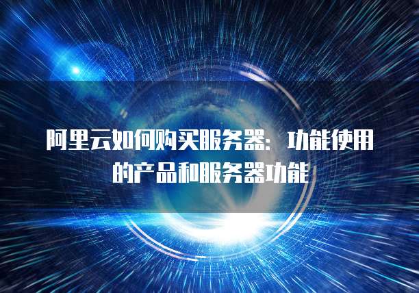 阿里云如何购买服务器:功能使用的产品和服务器功能