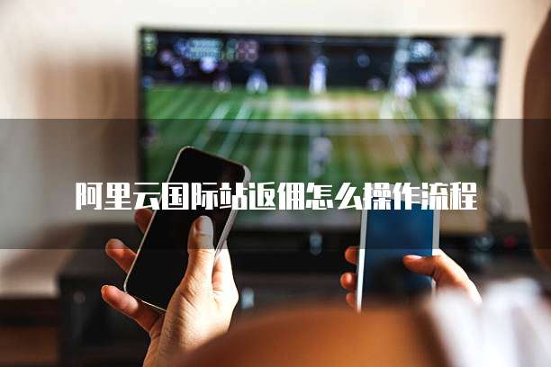 阿里云国际站返佣怎么操作流程