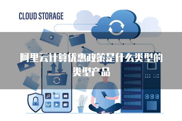 阿里云计算优惠政策是什么类型的类型产品