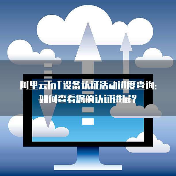 阿里云IoT设备认证活动进度查询:如何查看您的认证进展?
