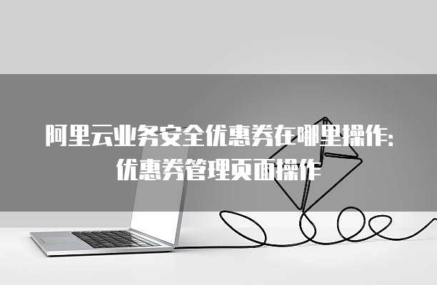 阿里云业务安全优惠券在哪里操作:优惠券管理页面操作