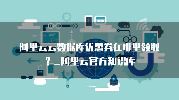 阿里云云数据库优惠券在哪里领取?_阿里云官方知识库