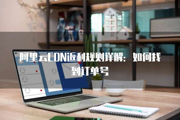 阿里云CDN返利规则详解:如何找到订单号