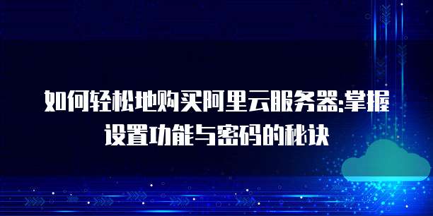 如何轻松地购买阿里云服务器:掌握设置功能与密码的秘诀