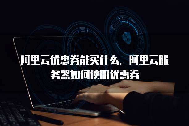 阿里云优惠券能买什么,阿里云服务器如何使用优惠券