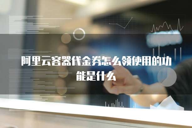 阿里云容器代金券怎么领使用的功能是什么