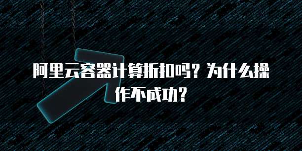 阿里云容器计算折扣吗?为什么操作不成功?