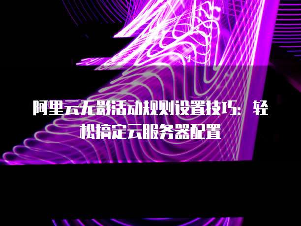 阿里云无影活动规则设置技巧：轻松搞定云服务器配置