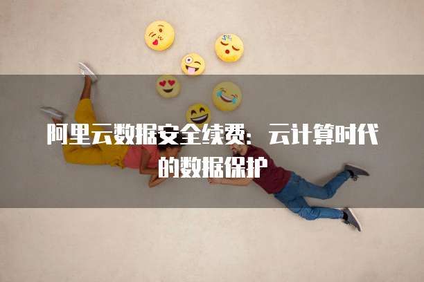 阿里云数据安全续费:云计算时代的数据保护
