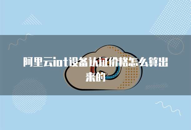 阿里云iot设备认证价格怎么算出来的