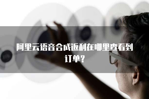 阿里云语音合成返利在哪里查看到订单?